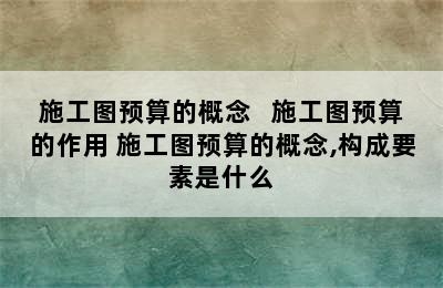 施工图预算的概念   施工图预算的作用 施工图预算的概念,构成要素是什么